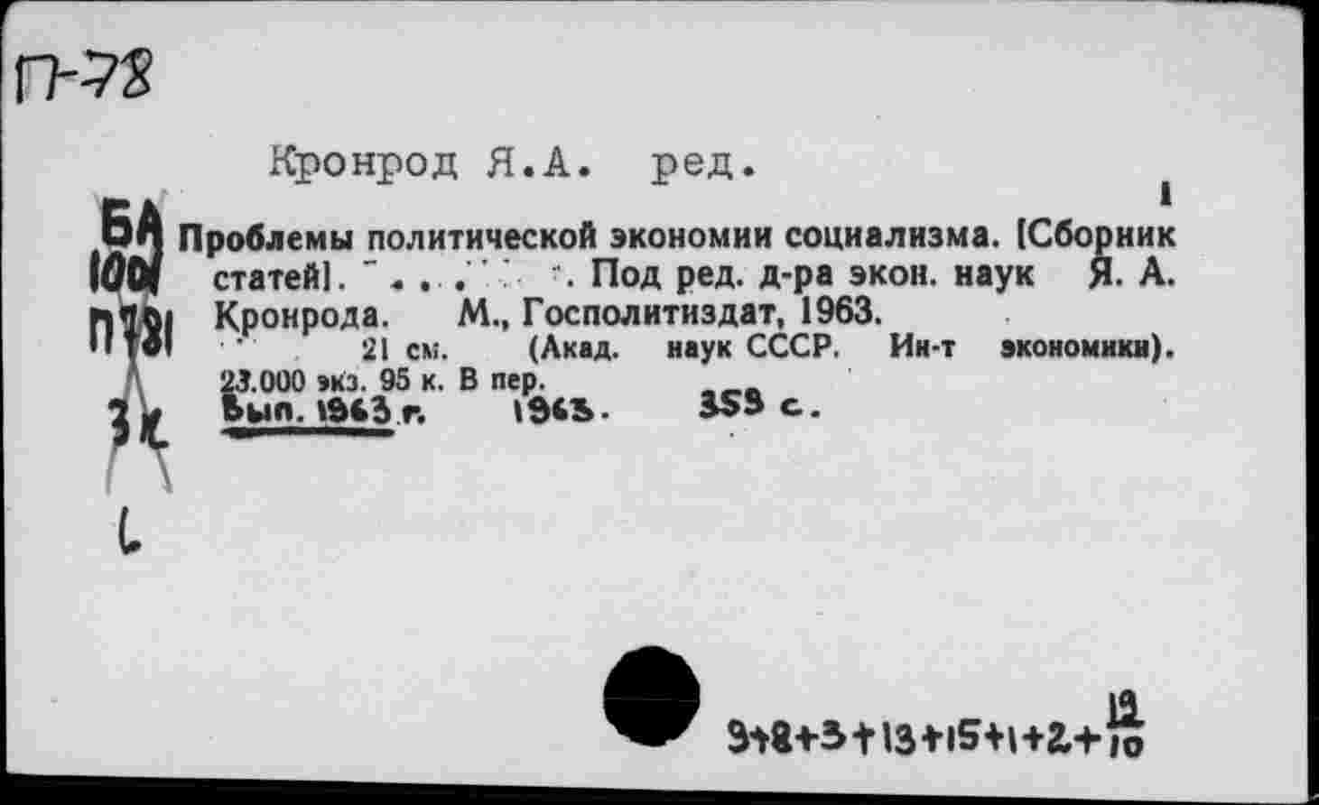 ﻿Кронрод Я.А. ред.	1
БА Проблемы политической экономии социализма. [Сборник 1001 статей!.	". Под ред. д-ра экон, наук Я- А.
Пил. Кронрода. М., Господитиздат, 1963.
Тв1 ■	21 см. (Акад. наук СССР. Ин-т экономики).
Л 23.000 экз. 95 к. В пер.	_
3 - Ьып.1ЙЬЗг. 1д€Ь.	35» с.
• _ 11
318+3+13+15+1+2,+]о